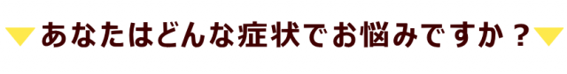 あなたはどんな症状でお悩みですか？