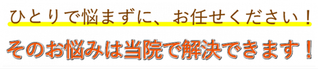 ひとりで悩まずに、お任せ下さい！ その悩みは当院で解決できます。